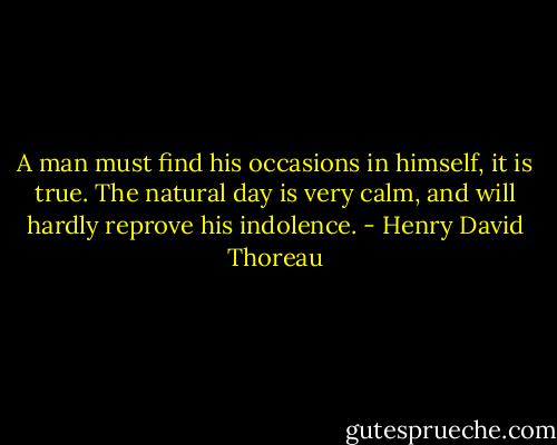 A man must find his occasions in himself, it is true. The natural day is very calm, and will hardly reprove his indolence. - Henry David Thoreau