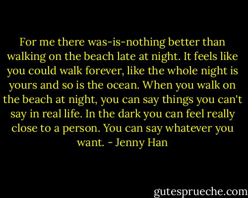 For me there was-is-nothing better than walking on the beach late at night. It feels like you could walk forever, like the whole night is yours and so is the ocean. When you walk on the beach at night, you can say things you can't say in real life. In the dark you can feel really close to a person. You can say whatever you want. - Jenny Han