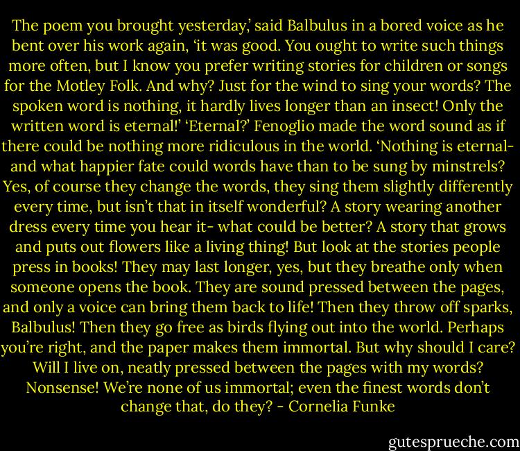 The poem you brought yesterday,’ said Balbulus in a bored voice as he bent over his work again, ‘it was good. You ought to write such things more often, but I know you prefer writing stories for children or songs for the Motley Folk. And why? Just for the wind to sing your words? The spoken word is nothing, it hardly lives longer than an insect! Only the written word is eternal!’<br />‘Eternal?’ Fenoglio made the word sound as if there could be nothing more ridiculous in the world. ‘Nothing is eternal- and what happier fate could words have than to be sung by minstrels? Yes, of course they change the words, they sing them slightly differently every time, but isn’t that in itself wonderful? A story wearing another dress every time you hear it- what could be better? A story that grows and puts out flowers like a living thing! But look at the stories people press in books! They may last longer, yes, but they breathe only when someone opens the book. They are sound pressed between the pages, and only a voice can bring them back to life! Then they throw off sparks, Balbulus! Then they go free as birds flying out into the world. Perhaps you’re right, and the paper makes them immortal. But why should I care? Will I live on, neatly pressed between the pages with my words? Nonsense! We’re none of us immortal; even the finest words don’t change that, do they? - Cornelia Funke