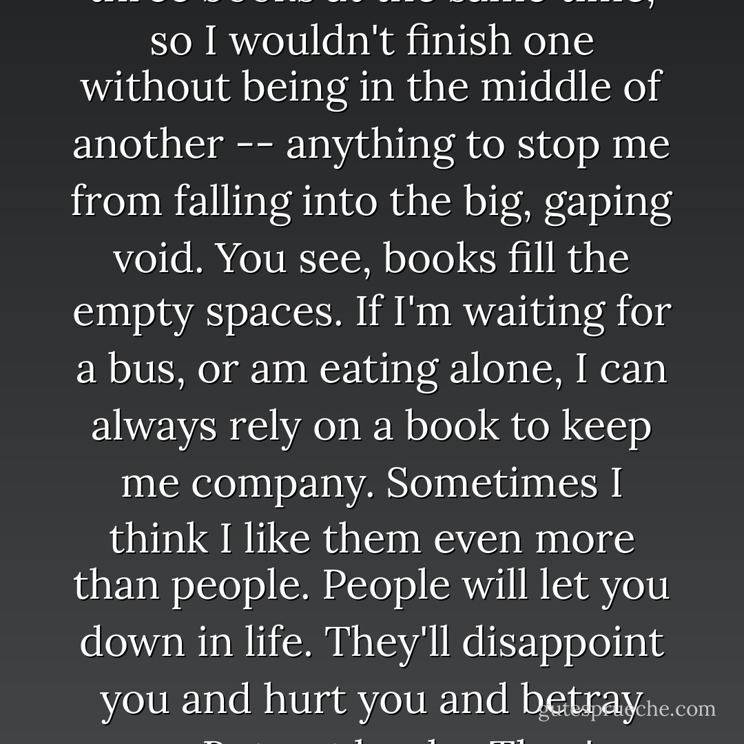 So I kept reading, just to stay alive. In fact, I'd read two or three books at the same time, so I wouldn't finish one without being in the middle of another -- anything to stop me from falling into the big, gaping void. You see, books fill the empty spaces. If I'm waiting for a bus, or am eating alone, I can always rely on a book to keep me company. Sometimes I think I like them even more than people. People will let you down in life. They'll disappoint you and hurt you and betray you. But not books. They're better than life. - Marc Acito