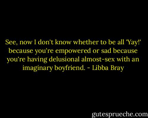 See, now I don't know whether to be all 'Yay!' because you're empowered or sad because you're having delusional almost-sex with an imaginary boyfriend. - Libba Bray