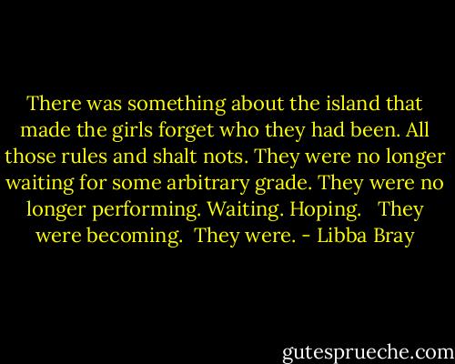 There was something about the island that made the girls forget who they had been. All those rules and shalt nots. They were no longer waiting for some arbitrary grade. They were no longer performing. Waiting. Hoping. <br /><br />They were becoming.<br /><br />They were. - Libba Bray
