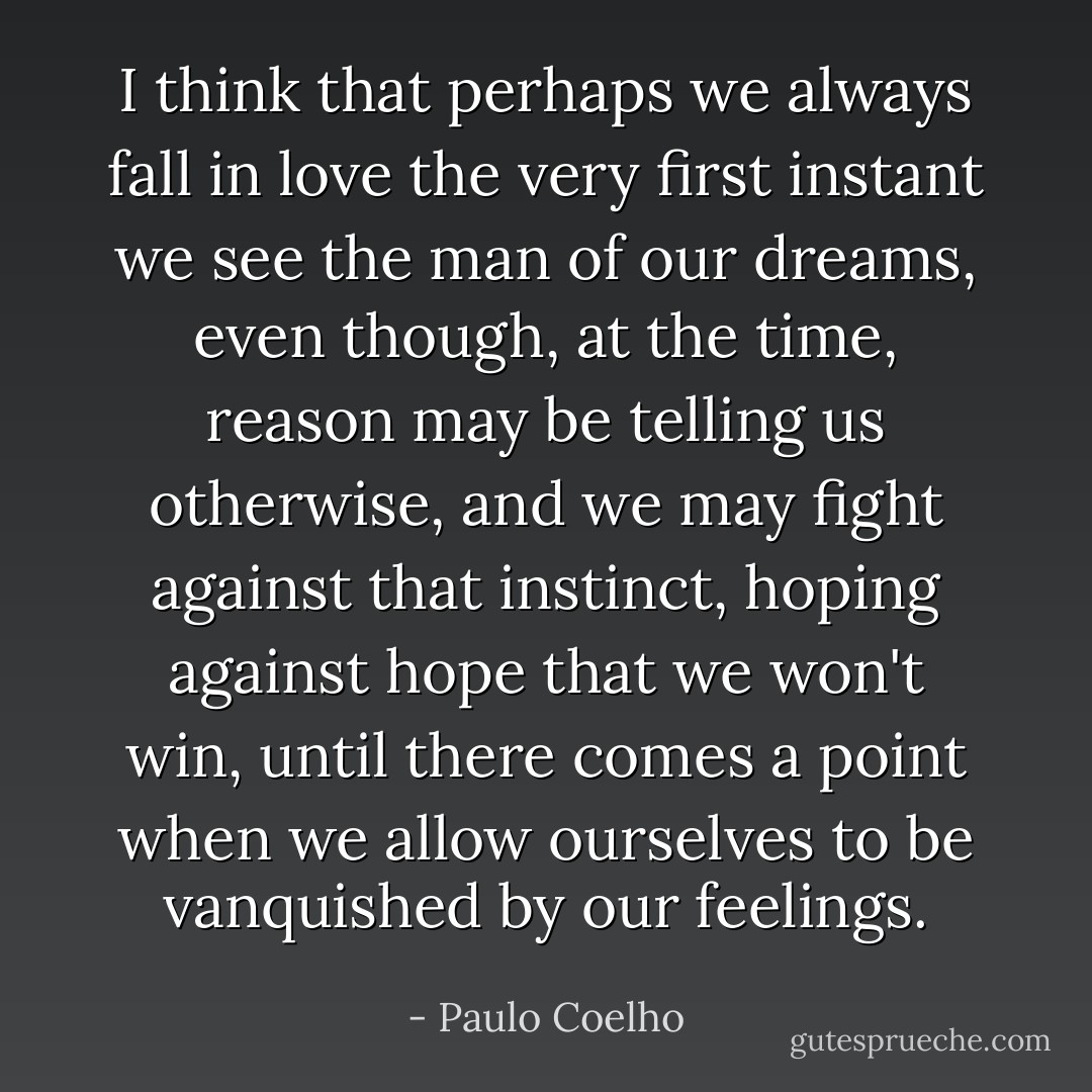 I think that perhaps we always fall in love the very first instant we see the man of our dreams, even though, at the time, reason may be telling us otherwise, and we may fight against that instinct, hoping against hope that we won't win, until there comes a point when we allow ourselves to be vanquished by our feelings. - Paulo Coelho