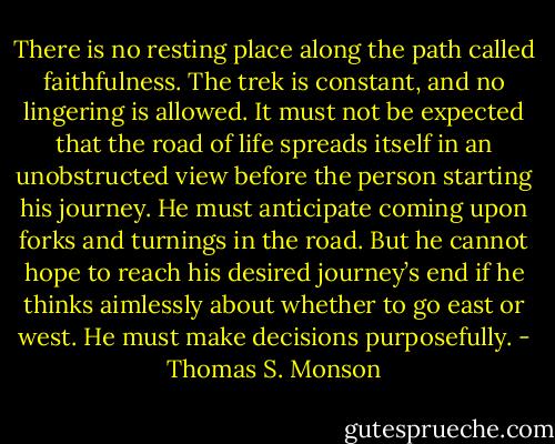There is no resting place along the path called faithfulness. The trek is constant, and no lingering is allowed. It must not be expected that the road of life spreads itself in an unobstructed view before the person starting his journey. He must anticipate coming upon forks and turnings in the road. But he cannot hope to reach his desired journey’s end if he thinks aimlessly about whether to go east or west. He must make decisions purposefully. - Thomas S. Monson