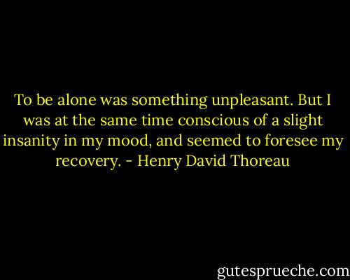 To be alone was something unpleasant. But I was at the same time conscious of a slight insanity in my mood, and seemed to foresee my recovery. - Henry David Thoreau