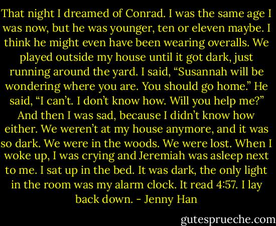That night I dreamed of Conrad. I was the same age I was now, but he was younger, ten or eleven maybe. I think he might even have been wearing<br />overalls. We played outside my house until it got dark, just running around the yard.<br />I said, “Susannah will be wondering where you are. You should go home.” He said, “I can’t. I don’t know how.<br />Will you help me?” And then I was sad, because I didn’t know how either. We weren’t at my house anymore, and it was so dark. We were in the<br />woods. We were lost.<br />When I woke up, I was crying and Jeremiah was asleep next to me. I sat up in the bed. It was dark, the only light in the room was my alarm clock. It<br />read 4:57. I lay back down. - Jenny Han