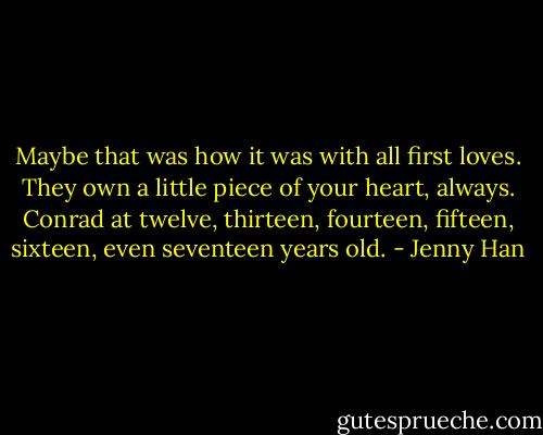 Maybe that was how it was with all first loves. They own a little piece of your heart, always. Conrad at twelve, thirteen, fourteen, fifteen, sixteen, even seventeen years old. - Jenny Han