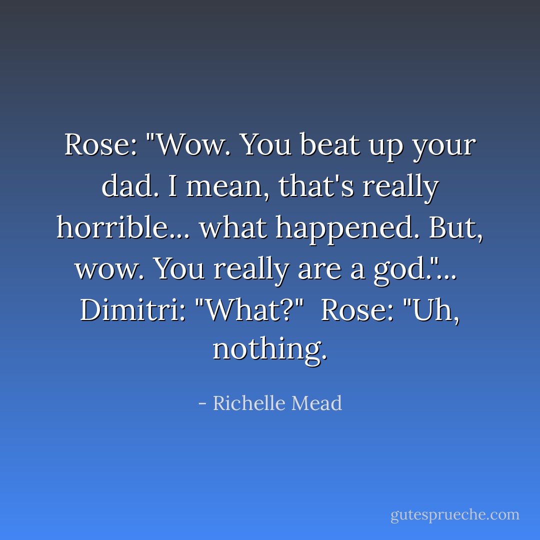 Rose: "Wow. You beat up your dad. I mean, that's really horrible... what happened. But, wow. You really are a god."... <br />Dimitri: "What?" <br />Rose: "Uh, nothing. - Richelle Mead