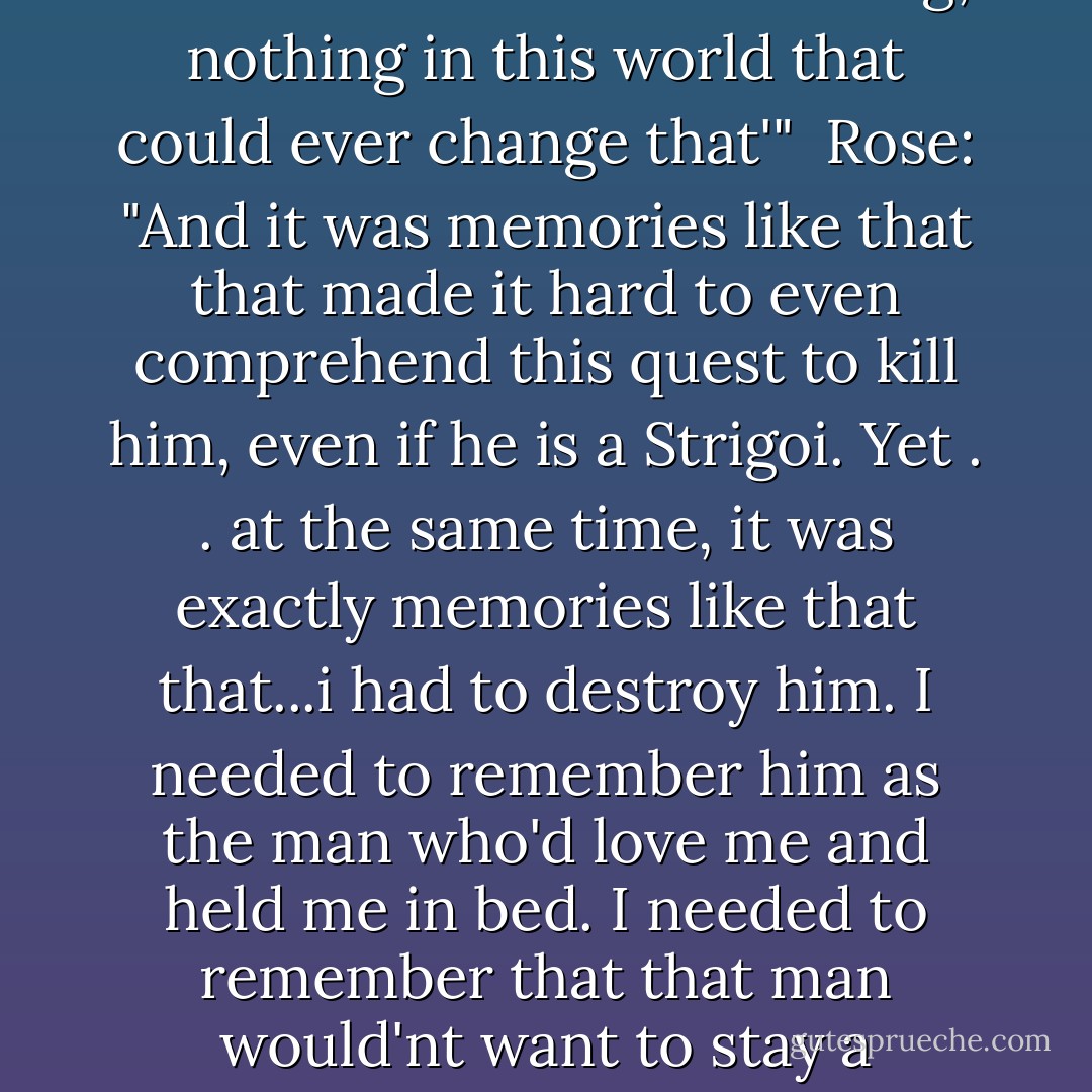 Dimitri: "You're burned in my mind forever. There's nothing, nothing in this world that could ever change that'" <br />Rose: "And it was memories like that that made it hard to even comprehend this quest to kill him, even if he is a Strigoi. Yet . . at the same time, it was exactly memories like that that...i had to destroy him. I needed to remember him as the man who'd love me and held me in bed. I needed to remember that that man would'nt want to stay a monster. - Richelle Mead