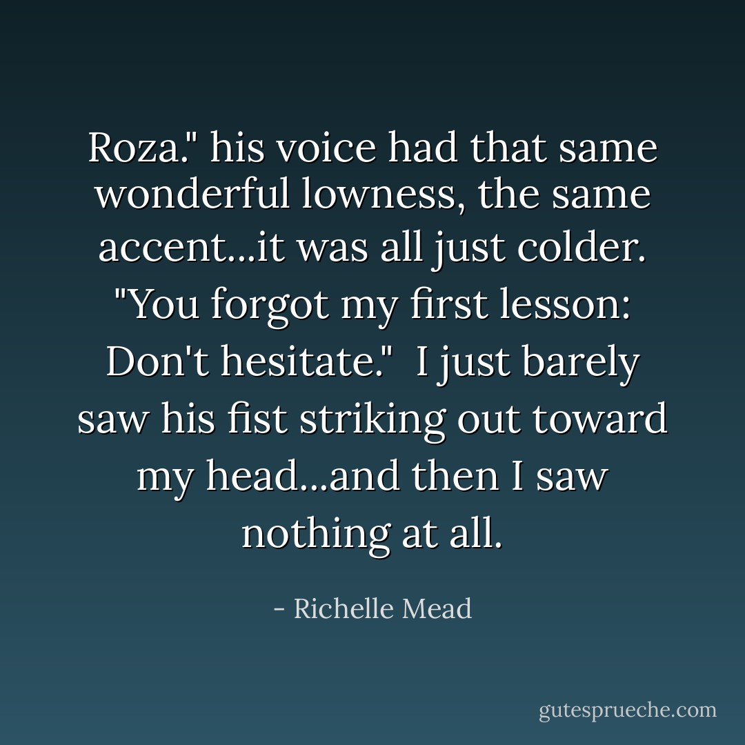 Roza." his voice had that same wonderful lowness, the same accent...it was all just colder. "You forgot my first lesson: Don't hesitate." <br />I just barely saw his fist striking out toward my head...and then I saw nothing at all. - Richelle Mead
