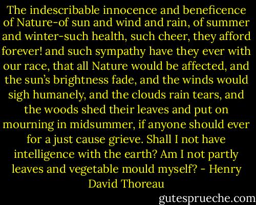 The indescribable innocence and beneficence of Nature-of sun and wind and rain, of summer and winter-such health, such cheer, they afford forever! and such sympathy have they ever with our race, that all Nature would be affected, and the sun’s brightness fade, and the winds would sigh humanely, and the clouds rain tears, and the woods shed their leaves and put on mourning in midsummer, if anyone should ever for a just cause grieve. Shall I not have intelligence with the earth? Am I not partly leaves and vegetable mould myself? - Henry David Thoreau