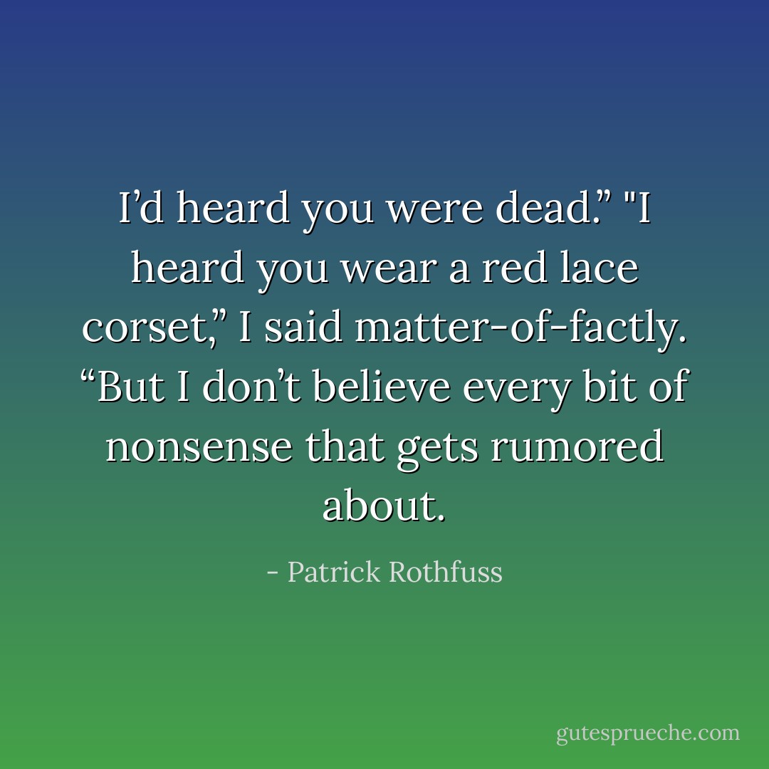 I’d heard you were dead.”<br />"I heard you wear a red lace corset,” I said matter-of-factly. “But I don’t believe every bit of nonsense that gets rumored about. - Patrick Rothfuss