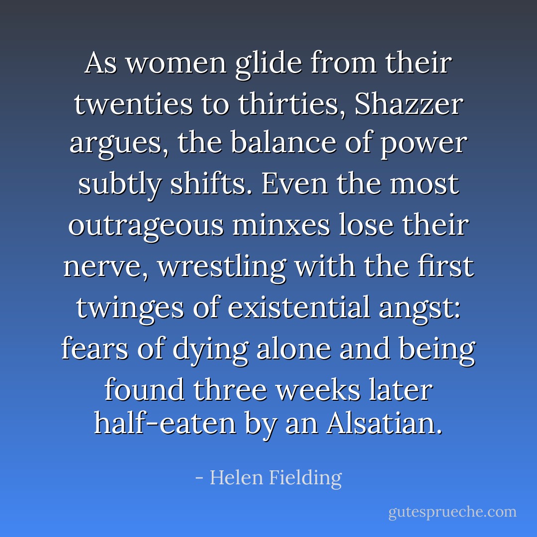 As women glide from their twenties to thirties, Shazzer argues, the balance of power subtly shifts. Even the most outrageous minxes lose their nerve, wrestling with the first twinges of existential angst: fears of dying alone and being found three weeks later half-eaten by an Alsatian. - Helen Fielding