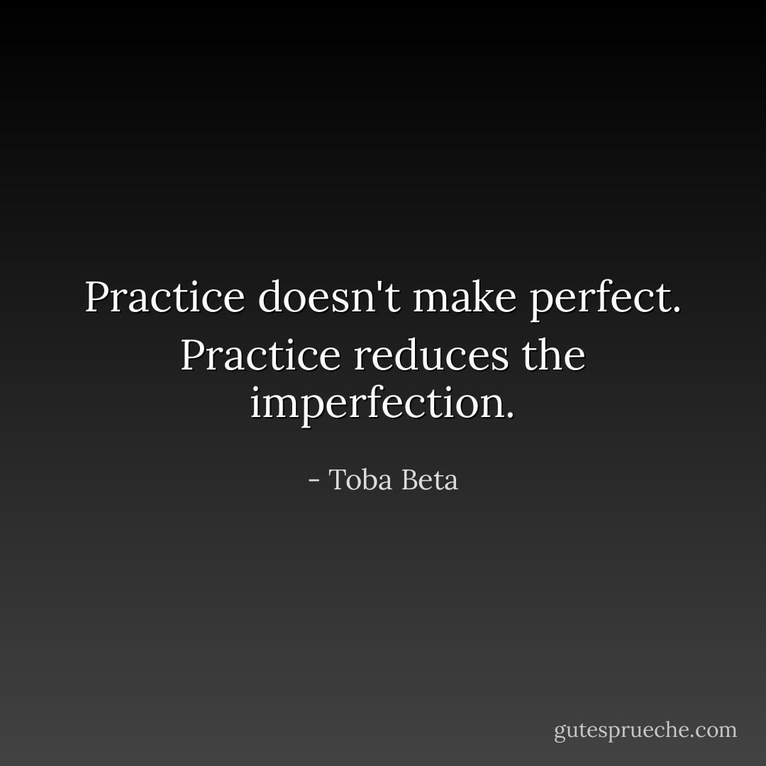 Practice doesn't make perfect.<br />Practice reduces the imperfection. - Toba Beta