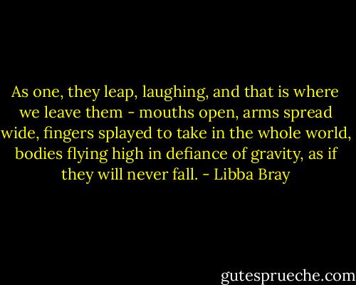 As one, they leap, laughing, and that is where we leave them - mouths open, arms spread wide, fingers splayed to take in the whole world, bodies flying high in defiance of gravity, as if they will never fall. - Libba Bray