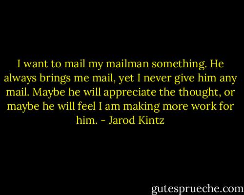 I want to mail my mailman something. He always brings me mail, yet I never give him any mail. Maybe he will appreciate the thought, or maybe he will feel I am making more work for him. - Jarod Kintz