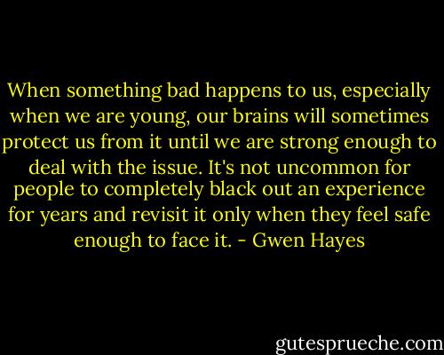 When something bad happens to us, especially when we are young, our brains will sometimes protect us from it until we are strong enough to deal with the issue. It's not uncommon for people to completely black out an experience for years and revisit it only when they feel safe enough to face it. - Gwen Hayes