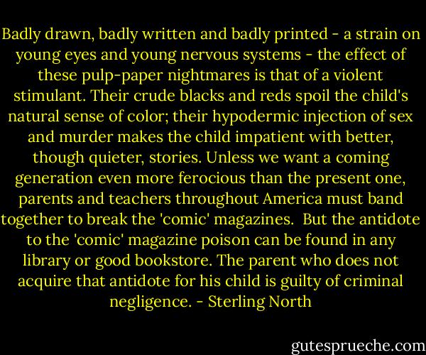 Badly drawn, badly written and badly printed - a strain on young eyes and young nervous systems - the effect of these pulp-paper nightmares is that of a violent stimulant. Their crude blacks and reds spoil the child's natural sense of color; their hypodermic injection of sex and murder makes the child impatient with better, though quieter, stories. Unless we want a coming generation even more ferocious than the present one, parents and teachers throughout America must band together to break the 'comic' magazines.<br /><br />But the antidote to the 'comic' magazine poison can be found in any library or good bookstore. The parent who does not acquire that antidote for his child is guilty of criminal negligence. - Sterling North