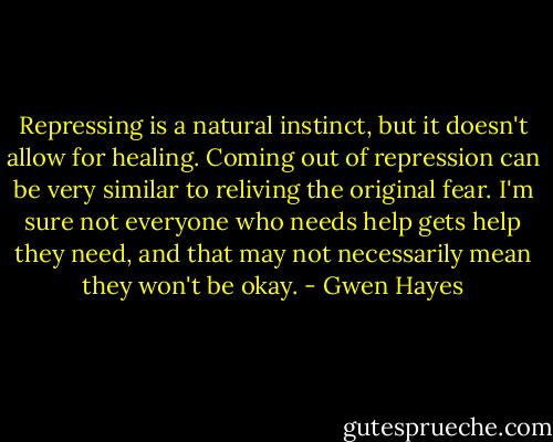 Repressing is a natural instinct, but it doesn't allow for healing. Coming out of repression can be very similar to reliving the original fear. I'm sure not everyone who needs help gets help they need, and that may not necessarily mean they won't be okay. - Gwen Hayes