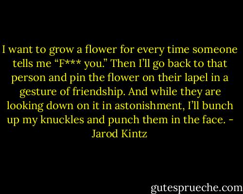 I want to grow a flower for every time someone tells me “F*** you.” Then I’ll go back to that person and pin the flower on their lapel in a gesture of friendship. And while they are looking down on it in astonishment, I’ll bunch up my knuckles and punch them in the face. - Jarod Kintz