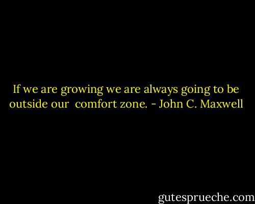 If we are growing we are always going to be outside our <br />comfort zone. - John C. Maxwell