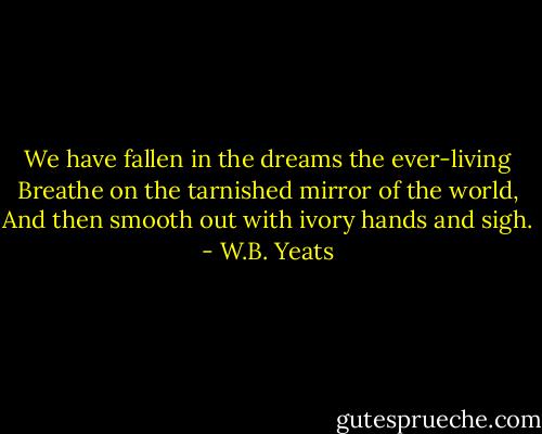 We have fallen in the dreams the ever-living<br />Breathe on the tarnished mirror of the world,<br />And then smooth out with ivory hands and sigh. - W.B. Yeats