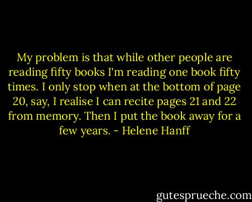 My problem is that while other people are reading fifty books I'm reading one book fifty times. I only stop when at the bottom of page 20, say, I realise I can recite pages 21 and 22 from memory. Then I put the book away for a few years. - Helene Hanff