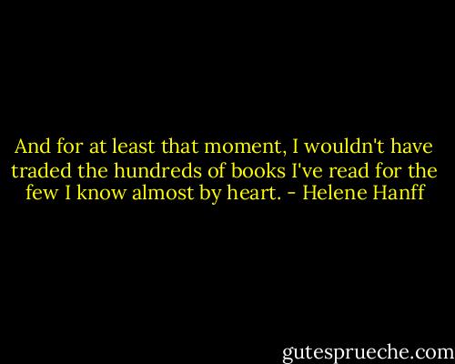 And for at least that moment, I wouldn't have traded the hundreds of books I've read for the few I know almost by heart. - Helene Hanff