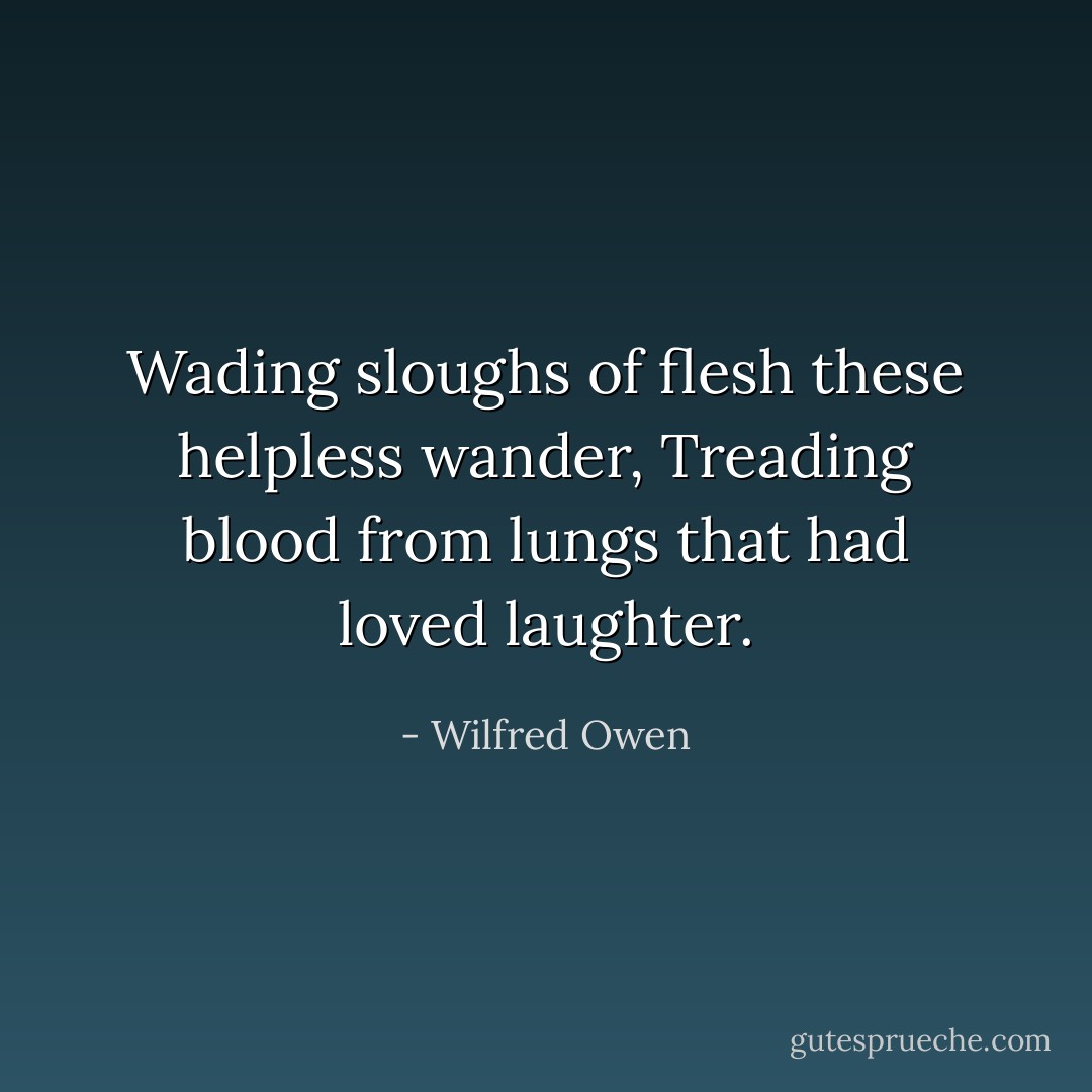Wading sloughs of flesh these helpless wander,<br />Treading blood from lungs that had loved laughter. - Wilfred Owen