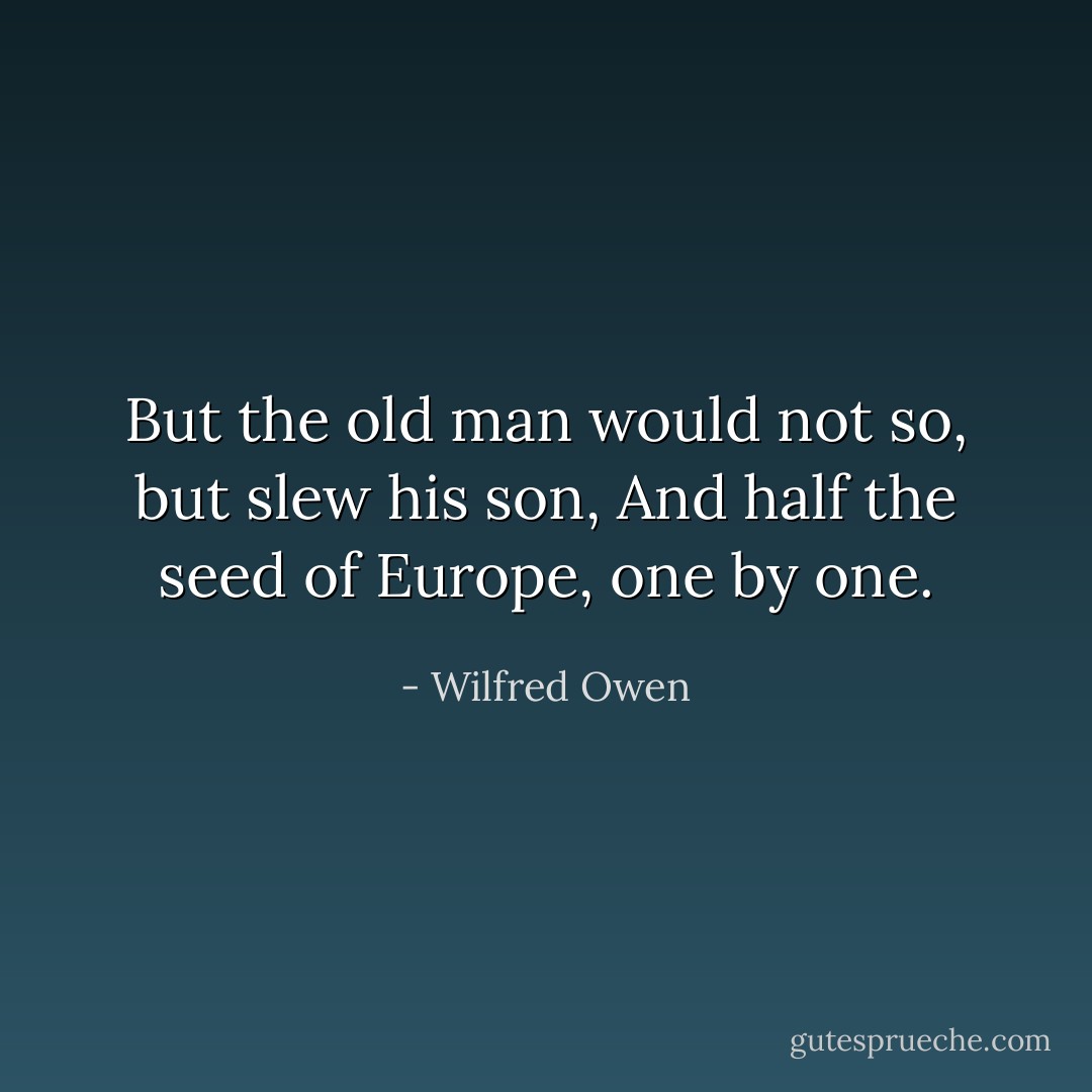 But the old man would not so, but slew his son,<br />And half the seed of Europe, one by one. - Wilfred Owen