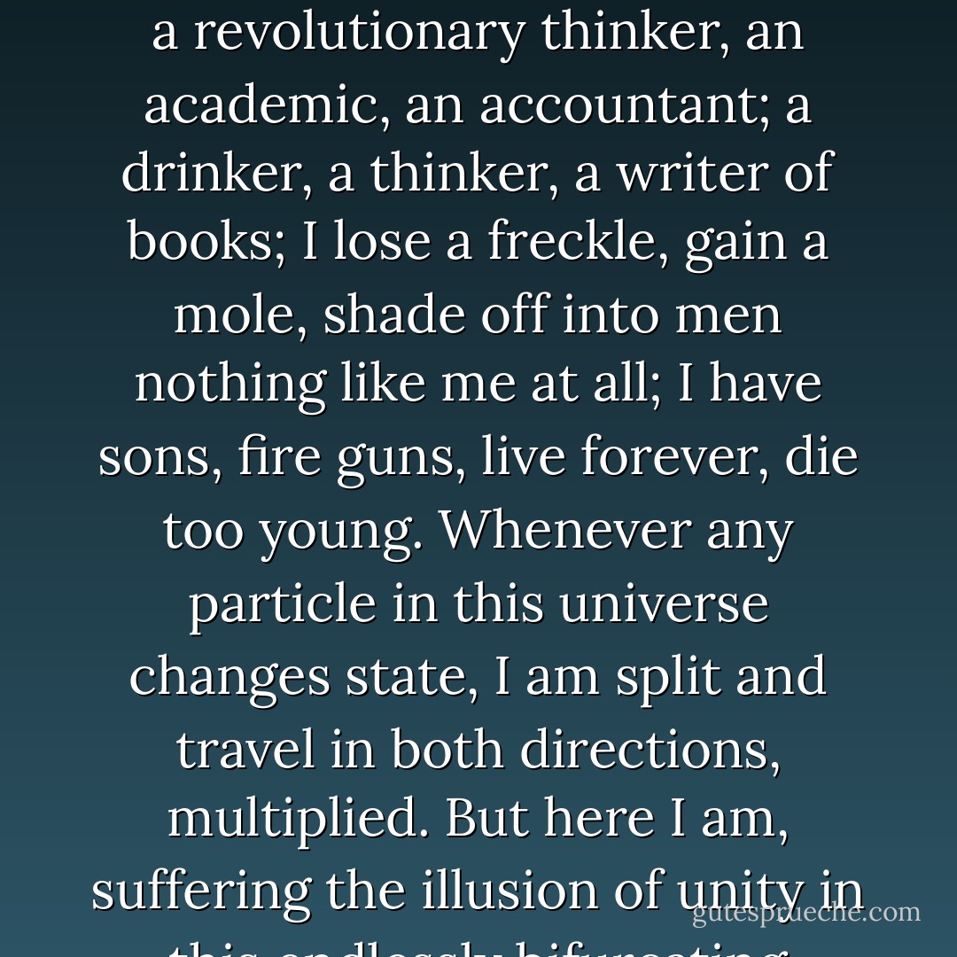 The Future is an illusion because, at the most fundamental level, Choice is an illusion. I am a believer in the theory, popular among physicists, that every time there is a Choice, the universe splits: both choices come to pass, but in now-separate universes. And so on, and on, with every choice of every particle, every atom, every molecule, every cell, every being, coming into being. In this universe of universes, everything happens, and every combination of things happens. Our universe is a mote of dust in an ever-growing dust-storm of possibilities, but each mote of dust in that storm is generating its own dust-storm of possibilities every instant, the motes of which in turn... But you get the general impression. Indeed to think of ourselves as single selves, and our universe as a single universe, is to be blinded, by the limitations of our senses and our consciousness, to the infinite-faceted truth: that we are infinite in a universe of universes that are each infinitely infinite..."<br /><br />"An intriguingly intricate view of the world," I said (...)<br /><br />Pat Sheeran nodded. "And it is astonishing how little practical difference it makes," he said. "All my other lives are as inaccessible to me as if they did not exist at all. No doubt in other universes I am a beggar, a revolutionary thinker, an academic, an accountant; a drinker, a thinker, a writer of books; I lose a freckle, gain a mole, shade off into men nothing like me at all; I have sons, fire guns, live forever, die too young. Whenever any particle in this universe changes state, I am split and travel in both directions, multiplied. But here I am, suffering the illusion of unity in this endlessly bifurcating moment.<br /><br />Yet sometimes, I wave my arms for the joy of creating a spray of universes."<br /><br />I said startled at the implications, “Though it may make no practical difference, the implications are nonetheless startling."<br /><br />"Indeed," said Pat Sheeran. "I had immediately to file all the fiction on my shelves under Non-Fiction. For it is an unavoidable corollary of this theory, that Fiction is impossible. For all novels are true histories of worlds as real as ours, but which we cannot see. All stories are possible, all histories have happened. I, billion-bodied, live a trillion lives every quantum instant. Those trillion lives branch out, a quintillion times a second, as every particle in every atom in each mote of dust on land, in sea, and sky, and space, and star, flickering in and out of being in the void, hesitates and decides its next stage. All tragedies, all triumphs, are mine, are yours."<br /><br />"It is a curious and difficult thing, to think that all is possible. No, probable. No, certain," I said, attempting to grasp the largeness of the thought."That nothing is improbable."<br /><br />"It is a comforting thought, some nights, to this version of me, now," said Pat Sheeran, and we roared on. - Julian Gough