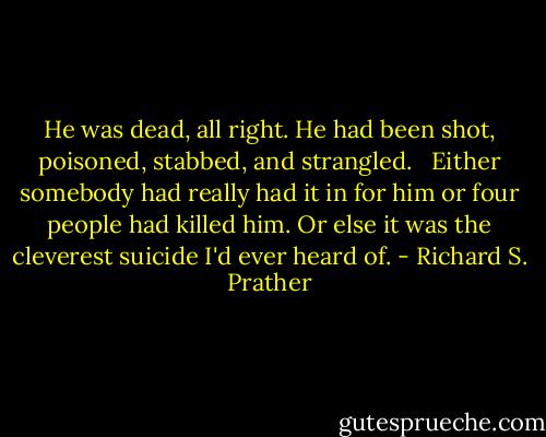 He was dead, all right. He had been shot, poisoned, stabbed, and strangled. <br /><br />Either somebody had really had it in for him or four people had killed him. Or else it was the cleverest suicide I'd ever heard of. - Richard S. Prather