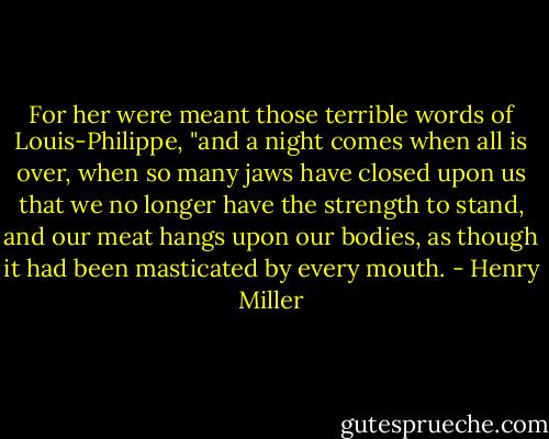 For her were meant those terrible words of Louis-Philippe, "and a night comes when all is over, when so many jaws have closed upon us that we no longer have the strength to stand, and our meat hangs upon our bodies, as though it had been masticated by every mouth. - Henry Miller