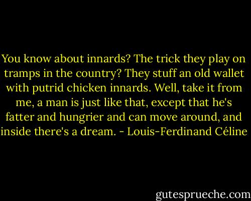 You know about innards? The trick they play on tramps in the country? They stuff an old wallet with putrid chicken innards. Well, take it from me, a man is just like that, except that he's fatter and hungrier and can move around, and inside there's a dream. - Louis-Ferdinand Céline