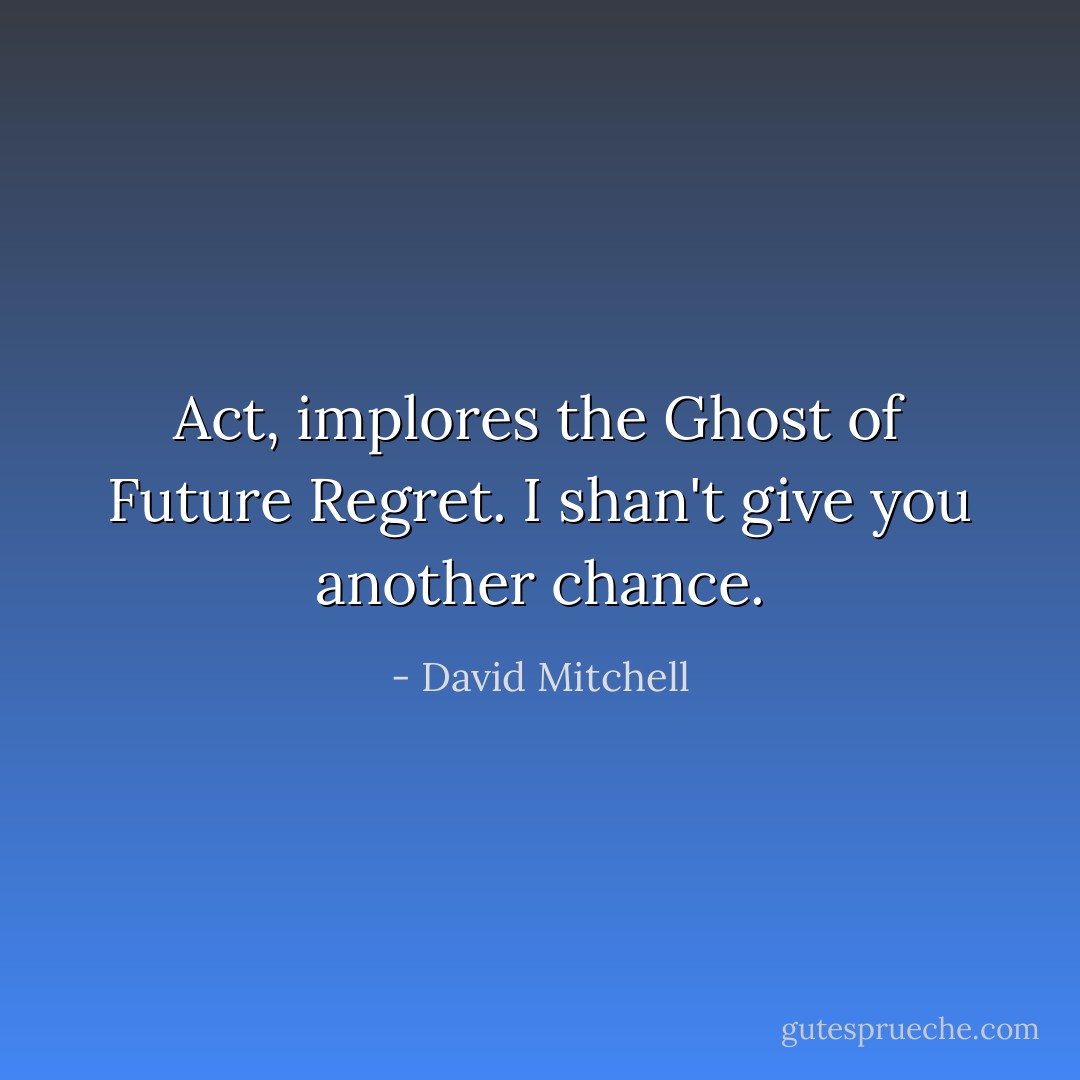 <i>Act</i>, implores the Ghost of Future Regret. <i>I shan't give you another chance.</i> - David Mitchell