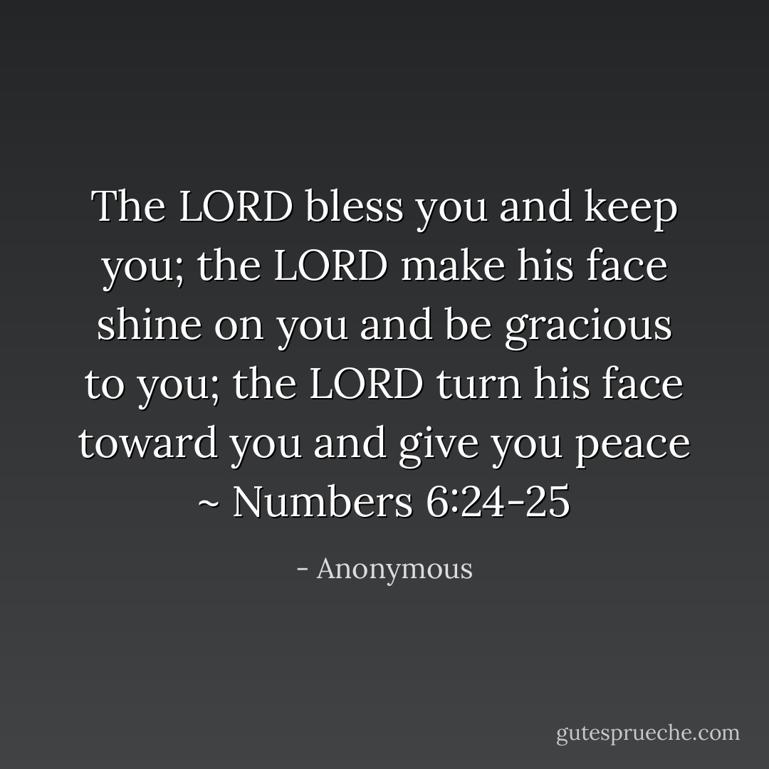 The LORD bless you and keep you;<br />the LORD make his face shine on you and be gracious to you;<br />the LORD turn his face toward you and give you peace ~ Numbers 6:24-25 - Anonymous