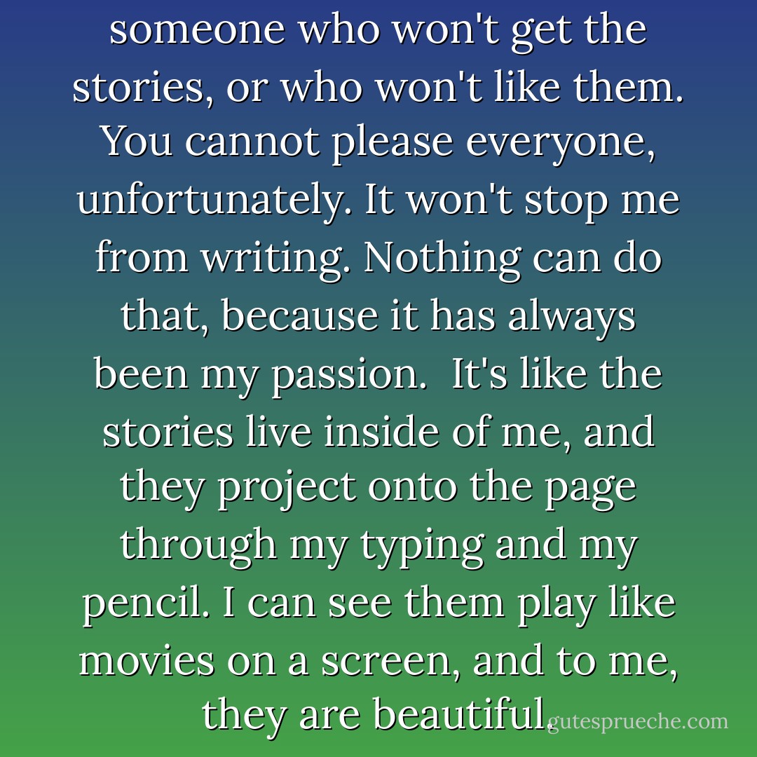 I know that there will always be someone who won't get the stories, or who won't like them. You cannot please everyone, unfortunately. It won't stop me from writing. Nothing can do that, because it has always been my passion.<br /><br />It's like the stories live inside of me, and they project onto the page through my typing and my pencil. I can see them play like movies on a screen, and to me, they are beautiful. - Jennifer Megan Varnadore