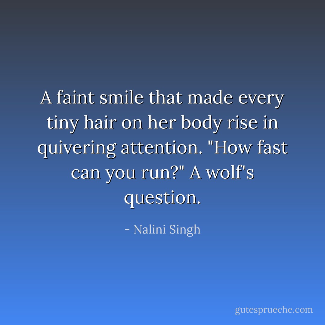 A faint smile that made every tiny hair on her body rise in quivering attention. "How fast can you run?" A wolf's question. - Nalini Singh