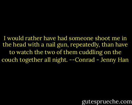 I would rather have had someone shoot me in the head with a nail gun, repeatedly, than have to watch the two of them cuddling on the couch together all night. --Conrad - Jenny Han