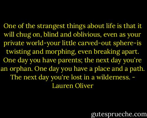 One of the strangest things about life is that it will chug on, blind and oblivious, even as your private world-your little carved-out sphere-is twisting and morphing, even breaking apart. One day you have parents; the next day you're an orphan. One day you have a place and a path. The next day you're lost in a wilderness. - Lauren Oliver