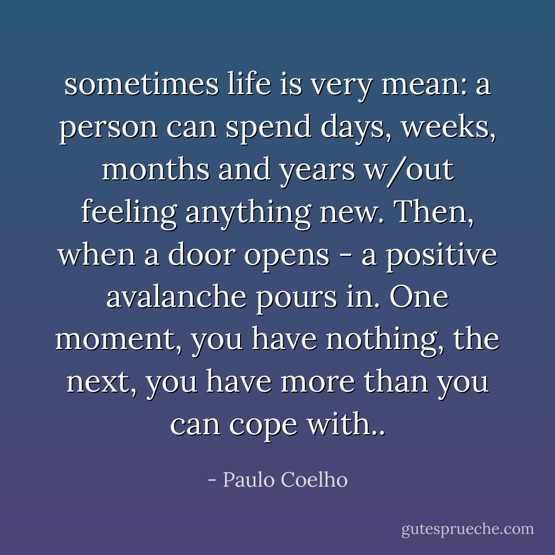 sometimes life is very mean: a person can spend days, weeks, months and years w/out feeling anything new. Then, when a door opens - a positive avalanche pours in. One moment, you have nothing, the next, you have more than you can cope with.. - Paulo Coelho