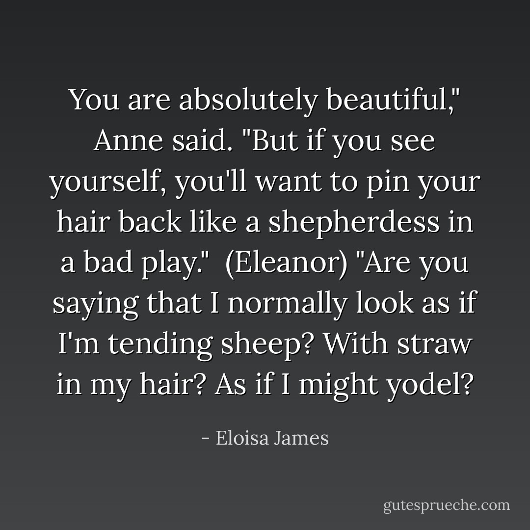 You are absolutely beautiful," Anne said. "But if you see yourself, you'll want to pin your hair back like a shepherdess in a bad play."<br /><br />(Eleanor) "Are you saying that I normally look as if I'm tending sheep? With straw in my hair? As if I might yodel? - Eloisa James