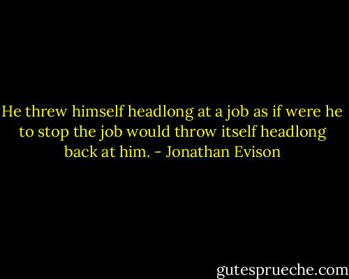 He threw himself headlong at a job as if were he to stop the job would throw itself headlong back at him. - Jonathan Evison