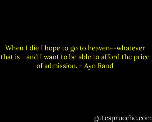 When I die I hope to go to heaven--whatever that is--and I want to be able to afford the price of admission. - Ayn Rand