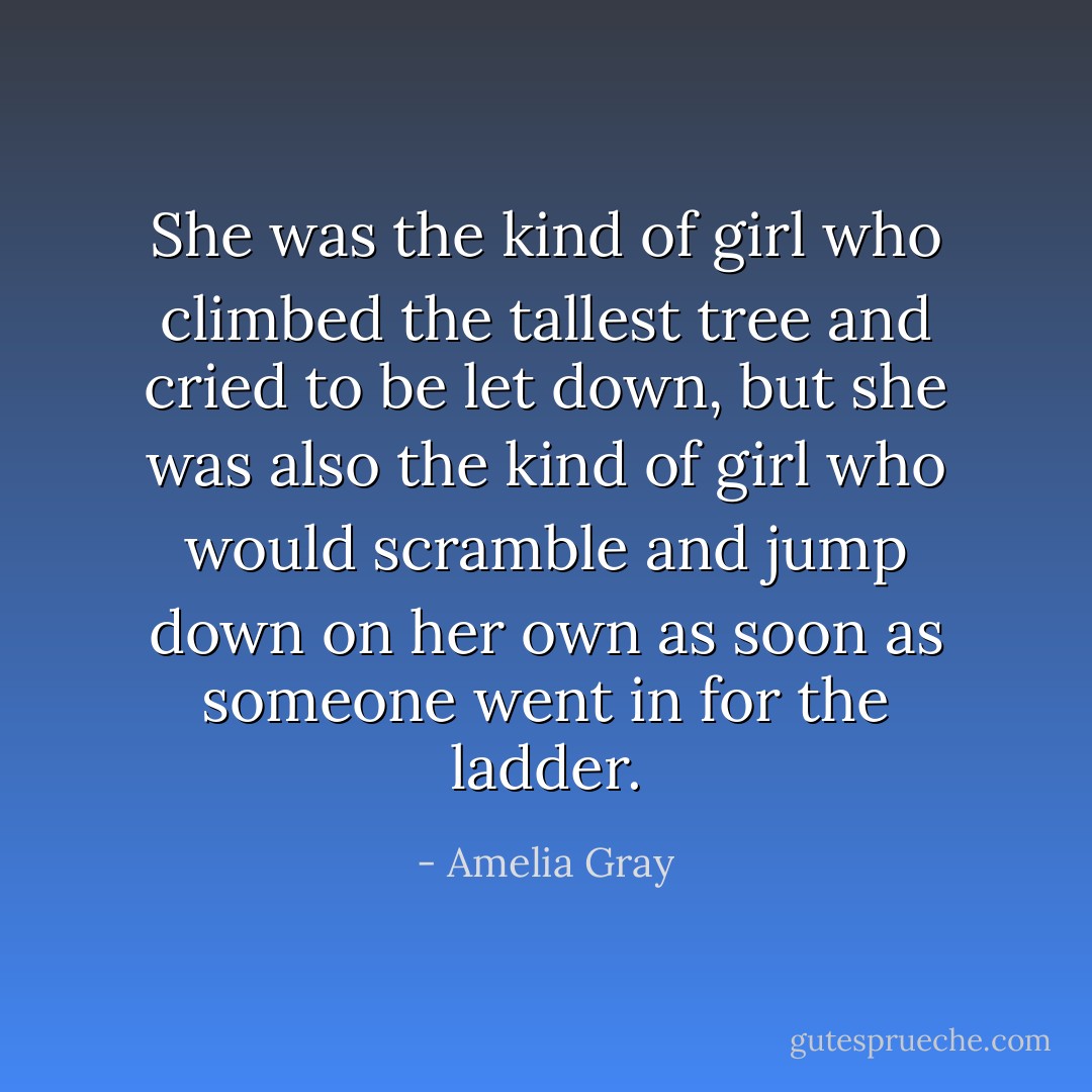 She was the kind of girl who climbed the tallest tree and cried to be let down, but she was also the kind of girl who would scramble and jump down on her own as soon as someone went in for the ladder. - Amelia Gray