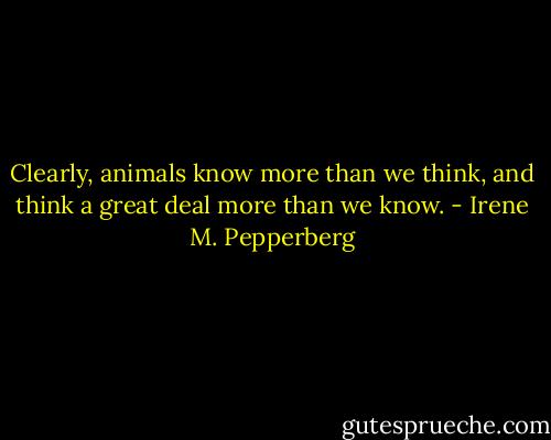 Clearly, animals know more than we think, and think a great deal more than we know. - Irene M. Pepperberg