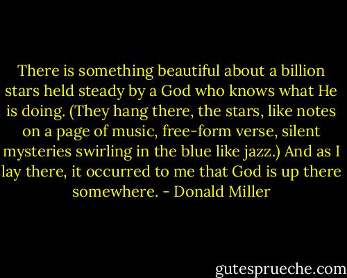 There is something beautiful about a billion stars held steady by a God who knows what He is doing. (They hang there, the stars, like notes on a page of music, free-form verse, silent mysteries swirling in the blue like jazz.) And as I lay there, it occurred to me that God is up there somewhere. - Donald Miller