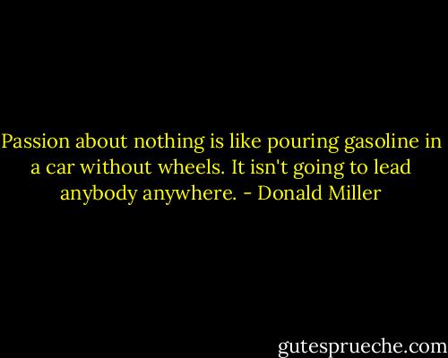 Passion about nothing is like pouring gasoline in a car without wheels. It isn't going to lead anybody anywhere. - Donald Miller