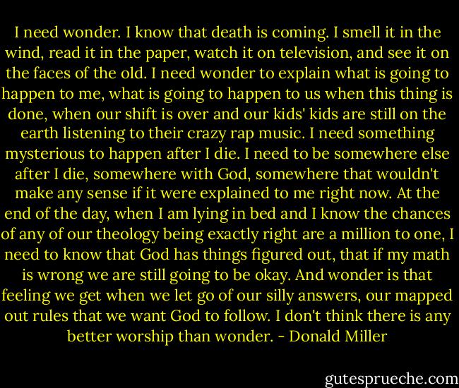 I need wonder. I know that death is coming. I smell it in the wind, read it in the paper, watch it on television, and see it on the faces of the old. I need wonder to explain what is going to happen to me, what is going to happen to us when this thing is done, when our shift is over and our kids' kids are still on the earth listening to their crazy rap music. I need something mysterious to happen after I die. I need to be somewhere else after I die, somewhere with God, somewhere that wouldn't make any sense if it were explained to me right now. At the end of the day, when I am lying in bed and I know the chances of any of our theology being exactly right are a million to one, I need to know that God has things figured out, that if my math is wrong we are still going to be okay. And wonder is that feeling we get when we let go of our silly answers, our mapped out rules that we want God to follow. I don't think there is any better worship than wonder. - Donald Miller