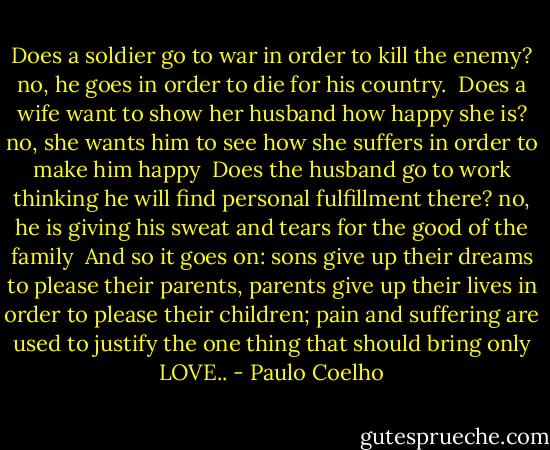 Does a soldier go to war in order to kill the enemy? no, he goes in order to die for his country.<br /><br />Does a wife want to show her husband how happy she is? no, she wants him to see how she suffers in order to make him happy<br /><br />Does the husband go to work thinking he will find personal fulfillment there? no, he is giving his sweat and tears for the good of the family<br /><br />And so it goes on: sons give up their dreams to please their parents, parents give up their lives in order to please their children; pain and suffering are used to justify the one thing that should bring only LOVE.. - Paulo Coelho